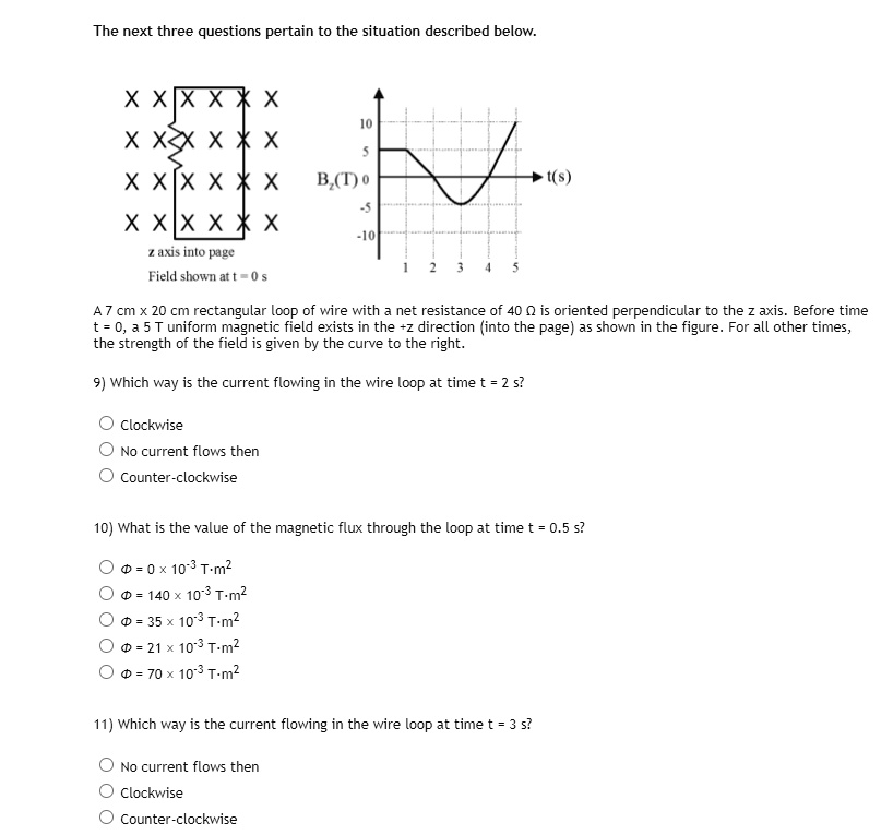 The next three questions pertain to the situation described below.

z axis into page
Field shown at t = 0 s

Bz(T)
10
5
0
-5
-10
1 2 3 4 5
t(s)

A 7 cm x 20 cm rectangular loop of wire with a net resistance of 40 ? is oriented perpendicular to the z axis. Before time t = 0, a 5 T uniform magnetic field exists in the +z direction (into the page) as shown in the figure. For all other times, the strength of the field is given by the curve to the right.

9) Which way is the current flowing in the wire loop at time t = 2 s?
? Clockwise
? No current flows then
? Counter-clockwise

10) What is the value of the magnetic flux through the loop at time t = 0.5 s?
? ? = 0  10^-3 Tm^2
? ? = 140  10^-3 Tm^2
? ? = 35  10^-3 Tm^2
? ? = 21  10^-3 Tm^2
? ? = 70  10^-3 Tm^2

11) Which way is the current flowing in the wire loop at time t = 3 s?
? No current flows then
? Clockwise
? Counter-clockwise