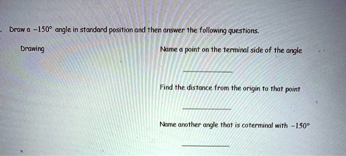 Draw a -150° angle in standard position and then answer the following questions.
Drawing
Name a point on the terminal side of the angle
Find the distance from the origin to that point
Name another angle that is coterminal with -150°.
