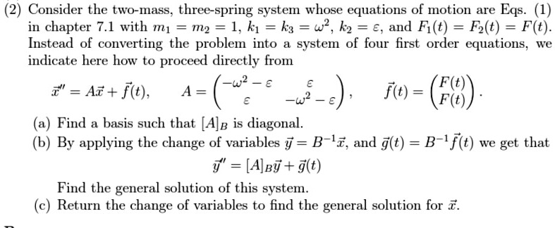 (2) Consider the two-mass, three-spring system whose equations of motion are Eqs. (1)
in chapter 7.1 with m1 = m2 = 1, k1 = k3 = ω^2, k2 = ϵ, and F1(t) = F2(t) = F(t).
Instead of converting the problem into a system of four first order equations, we
indicate here how to proceed directly from
x⃗” = Ax⃗ + f⃗(t), A = 
    < p m a t r i x >, f⃗(t) = 
    < p m a t r i x >.
(a) Find a basis such that [A]B is diagonal.
(b) By applying the change of variables y⃗ = B^-1x⃗, and g⃗(t) = B^-1f⃗(t) we get that
y⃗” = [A]By⃗ + g⃗(t)
Find the general solution of this system.
(c) Return the change of variables to find the general solution for x⃗.