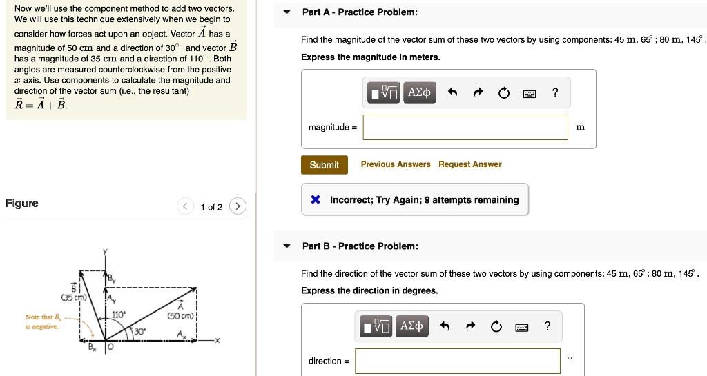 Now we'll use the component method to add two vectors. We will use this technique extensively when we begin to consider how forces act upon an object. Vector A has a magnitude of 50 cm and a direction of 30°, and vector B has a magnitude of 35 cm and a direction of 110°. Both angles are measured counterclockwise from the positive x axis. Use components to calculate the magnitude and direction of the vector sum (i.e., the resultant) R = A + B.

Part A - Practice Problem:
Find the magnitude of the vector sum of these two vectors by using components: 45 m, 65°; 80 m, 145°. Express the magnitude in meters.

Part B - Practice Problem:
Find the direction of the vector sum of these two vectors by using components: 45 m, 65°; 80 m, 145°. Express the direction in degrees.