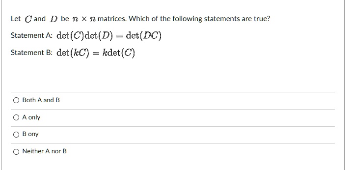 Let C and D be n x n matrices. Which of the following statements are true?
Statement A: det(C)det(D) = det(DC)
Statement B: det(kC) = kdet(C)
Both A and B
A only
B ony
Neither A nor B