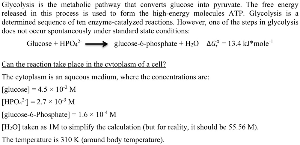 Glycolysis is the metabolic pathway that converts glucose into pyruvate. The free energy released in this process is used to form the high-energy molecules ATP. Glycolysis is a determined sequence of ten enzyme-catalyzed reactions. However, one of the steps in glycolysis does not occur spontaneously under standard state conditions:

Glucose + HPO42- ? glucose-6-phosphate + H2O ?G?r = 13.4 kJ*mole-1

Can the reaction take place in the cytoplasm of a cell?

The cytoplasm is an aqueous medium, where the concentrations are:
[glucose] = 4.5 × 10-2 M
[HPO42-] = 2.7 × 10-3 M
[glucose-6-Phosphate] = 1.6 × 10-4 M
[H2O] taken as 1M to simplify the calculation (but for reality, it should be 55.56 M).
The temperature is 310 K (around body temperature).