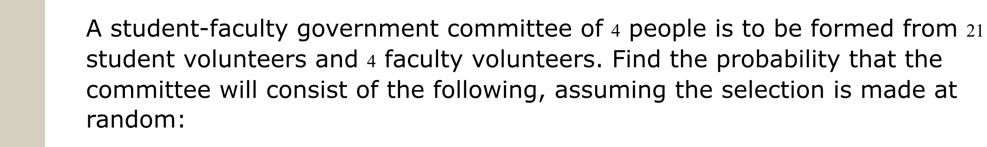 A student-faculty government committee of 4 people is to be formed from 21 student volunteers and 4 faculty volunteers. Find the probability that the committee will consist of the following, assuming the selection is made at random: