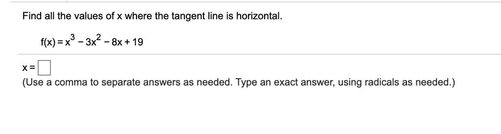 Find all the values of x where the tangent line is horizontal.

f(x) = x^3 - 3x^2 - 8x + 19

x =
(Use a comma to separate answers as needed. Type an exact answer, using radicals as needed.)