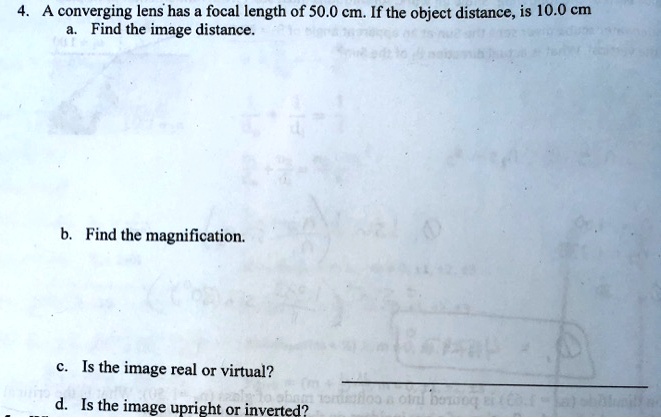 4. A converging lens has a focal length of 50.0 cm. If the object distance, is 10.0 cm
a. Find the image distance.
b. Find the magnification.
c. Is the image real or virtual?
d. Is the image upright or inverted?