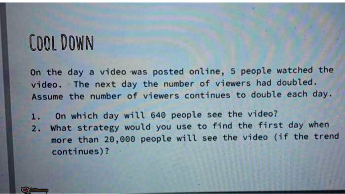 On the day a video was posted online, 5 people watched the video. The next day the number of viewers had doubled. Assume the number of viewers continues to double each day. 1. On which day will 640 people see the video? 2. What strategy would you use to find the first day when more than 20,000 people will see the video (if the trend continues)?