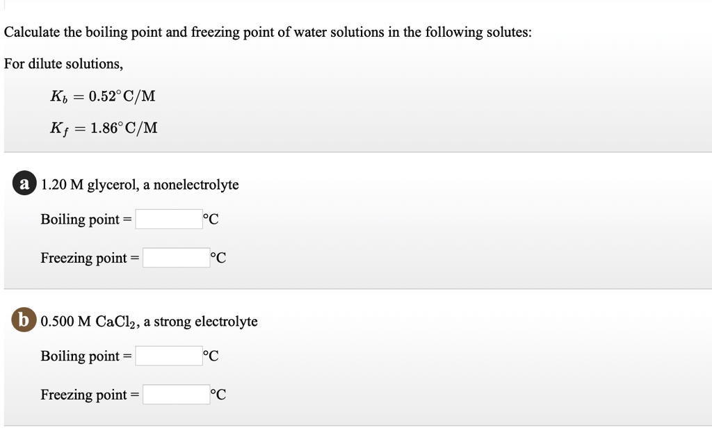 Calculate the boiling point and freezing point of water solutions in the following solutes:
For dilute solutions,
Kb = 0.52°C/M
Kf = 1.86°C/M
a 1.20 M glycerol, a nonelectrolyte
Boiling point = °C
Freezing point = °C
b 0.500 M CaCl2, a strong electrolyte
Boiling point = °C
Freezing point = °C