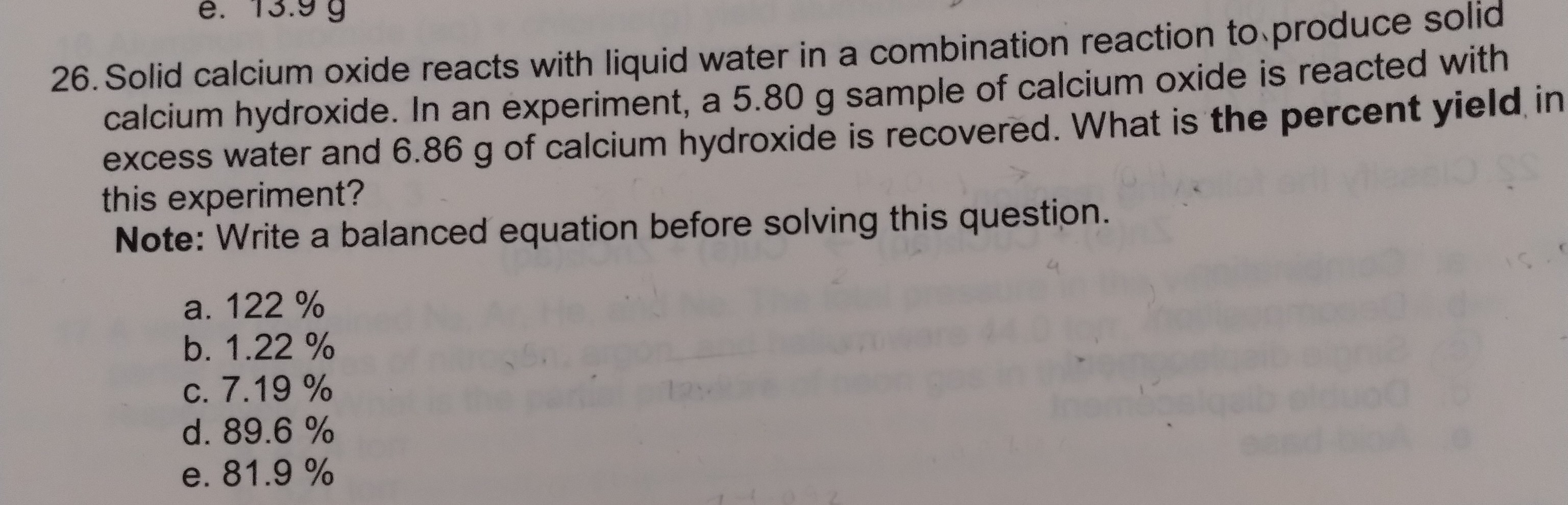 26. Solid calcium oxide reacts with liquid water in a combination reaction to produce solid calcium hydroxide. In an experiment, a 5.80 g sample of calcium oxide is reacted with excess water and 6.86 g of calcium hydroxide is recovered. What is the percent yield in this experiment?
Note: Write a balanced equation before solving this question.
a. 122 %
b. 1.22 %
c. 7.19 %
d. 89.6 %
e. 81.9 %