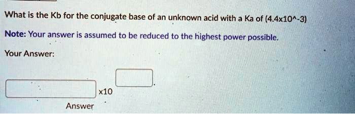 What is the Kb for the conjugate base of an unknown acid with a Ka of (4.4x10^-3)
Note: Your answer is assumed to be reduced to the highest power possible.
Your Answer:
x10
Answer