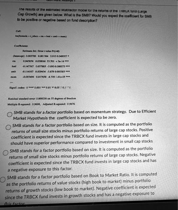 The results of the estimated Multifactor model for the returns of the TRBCX fund (Large Cap Growth) are given below. What is the SMB? Would you expect the coefficient for SMB to be positive or negative based on fund description?

Call:
lm(formula = rtrbcx   rm + hml + smb + mom)

Coefficients:
Estimate Std. Error t value Pr(>|t|)
(Intercept) 0.002786 0.001384 2.013 0.049027 *
rm 0.945856 0.028066 33.701 < 2e-16 ***
hml -0.147367 0.037885 -3.890 0.000273 ***
smb -0.114167 0.029434 -3.879 0.000283 ***
mom -0.083496 0.017658 -4.729 1.61e-05 ***
—
Signif. codes: 0 '***' 0.001 '**' 0.01 '*' 0.05 '.' 0.1 ' ' 1

Residual standard error: 0.009256 on 55 degrees of freedom
Multiple R-squared: 0.9698, Adjusted R-squared: 0.9676

SMB stands for a factor portfolio based on momentum strategy. Due to Efficient Market Hypothesis the coefficient is expected to be zero.

SMB stands for a factor portfolio based on size. It is computed as the portfolio returns of small size stocks minus portfolio returns of large cap stocks. Positive coefficient is expected since the TRBCX fund invests in large cap stocks and should have superior performance compared to investment in small cap stocks.

SMB stands for a factor portfolio based on size. It is computed as the portfolio returns of small size stocks minus portfolio returns of large cap stocks. Negative coefficient is expected since the TRBCX fund invests in large cap stocks and has a negative exposure to this factor.

SMB stands for a factor portfolio based on Book to Market Ratio. It is computed as the portfolio returns of value stocks (high book to market) minus portfolio returns of growth stocks (low book to market). Negative coefficient is expected since the TRBCX fund invests in growth stocks and has a negative exposure to this factor.