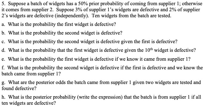 5. Suppose a batch of widgets has a 50% prior probability of coming from supplier 1; otherwise it comes from supplier 2. Suppose 3% of supplier 1's widgets are defective and 2% of supplier 2's widgets are defective (independently). Ten widgets from the batch are tested.
a. What is the probability the first widget is defective?
b. What is the probability the second widget is defective?
c. What is the probability the second widget is defective given the first is defective?
d. What is the probability that the first widget is defective given the 10th widget is defective?
e. What is the probability the first widget is defective if we know it came from supplier 1?
f. What is the probability the second widget is defective if the first is defective and we know the batch came from supplier 1?
g. What are the posterior odds the batch came from supplier 1 given two widgets are tested and found defective?
h. What is the posterior probability (write the expression) that the batch is from supplier 1 if all ten widgets are defective?