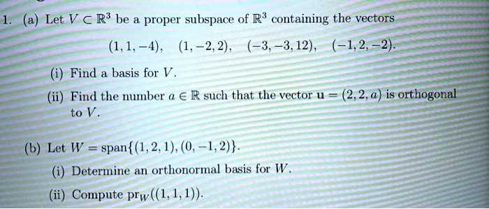 1. (a) Let V ? ?³ be a proper subspace of ?³ containing the vectors
(1, 1, -4), (1, -2, 2), (-3, -3, 12), (-1, 2, -2).
(i) Find a basis for V.
(ii) Find the number a ? ? such that the vector u = (2, 2, a) is orthogonal to V.
(b) Let W = span(1, 2, 1), (0, -1, 2).
(i) Determine an orthonormal basis for W.
(ii) Compute prW((1, 1, 1)).