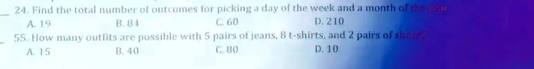 24. Find the total number of outcomes for picking a day of the week and a month of the year
A. 19
B. 84
C. 60
D. 210
55. How many outfits are possible with 5 pairs of jeans, 8 t-shirts, and 2 pairs of shoes?
A. 15
B. 40
C. 80
D. 10