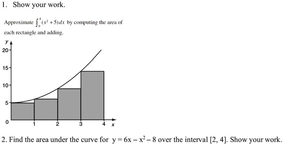 1. Show your work.
Approximate ∫0^4 (x^2 + 5)dx by computing the area of
each rectangle and adding.
y
20
15
10
5
0
1
2
3
4
x
2. Find the area under the curve for y = 6x - x^2 - 8 over the interval [2, 4]. Show your work.