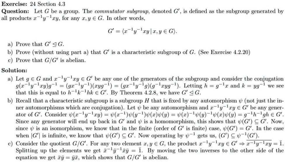 Exercise: 24 Section 4.3
Question: Let G be a group. The commutator subgroup, denoted G', is defined as the subgroup generated by all products x?¹y?¹xy, for any x, y ? G. In other words,
G' = ?x?¹y?¹xy | x, y ? G?.
a) Prove that G' ? G.
b) Prove (without using part a) that G' is a characteristic subgroup of G. (See Exercise 4.2.20)
c) Prove that G/G' is abelian.

Solution:
a) Let g ? G and x?¹y?¹xy ? G' be any one of the generators of the subgroup and consider the conjugation g(x?¹y?¹xy)g?¹ = (gx?¹y?¹)(xyg?¹) = (gx?¹y?¹g)(g?¹xyg?¹). Letting h = g?¹x and k = yg?¹ we see that this is equal to h?¹k?¹hk ? G'. By Theorem 4.2.8, we have G' ? G.
b) Recall that a characteristic subgroup is a subgroup H that is fixed by any automorphism ? (not just the inner automorphisms which are conjugation). Let ? be any automorphism and x?¹y?¹xy ? G' be any generator of G'. Consider ?(x?¹y?¹xy) = ?(x?¹)?(y?¹)?(x)?(y) = ?(x)?¹?(y)?¹?(x)?(y) = g?¹h?¹gh ? G'. Since any generator will end up back in G' and ? is a homomorphism, this shows that ?(G') ? G'. Now, since ? is an isomorphism, we know that in the finite (order of G' is finite) case, ?(G') = G'. In the case when |G'| is infinite, we know that ?(G') ? G'. Now operating by ??¹ gets us, (G') ? ??¹(G').
c) Consider the quotient G/G'. For any two element x, y ? G, the product x?¹y?¹xy ? G' ? ?x?¹?y?¹?x?y = ?1. Splitting up the elements we get ?x?¹?y?¹?x?y = ?1. By moving the two inverses to the other side of the equation we get ?x?y = ?y?x, which shows that G/G' is abelian.