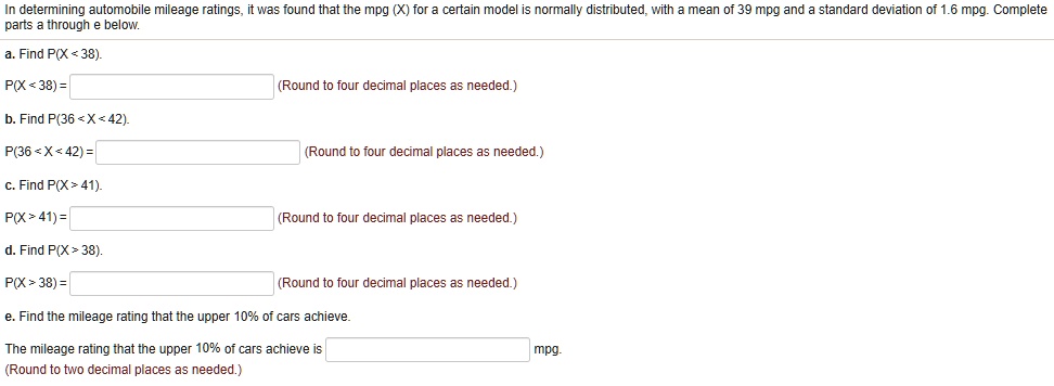 In determining automobile mileage ratings, it was found that the mpg (X) for a certain model is normally distributed, with a mean of 39 mpg and a standard deviation of 1.6 mpg. Complete parts a through e below.

a. Find P(X < 38).
P(X < 38) = (Round to four decimal places as needed.)

b. Find P(36 < X < 42).
P(36 < X < 42) = (Round to four decimal places as needed.)

c. Find P(X > 41).
P(X > 41) = (Round to four decimal places as needed.)

d. Find P(X > 38).
P(X > 38) = (Round to four decimal places as needed.)

e. Find the mileage rating that the upper 10% of cars achieve.
The mileage rating that the upper 10% of cars achieve is mpg.
(Round to two decimal places as needed.)