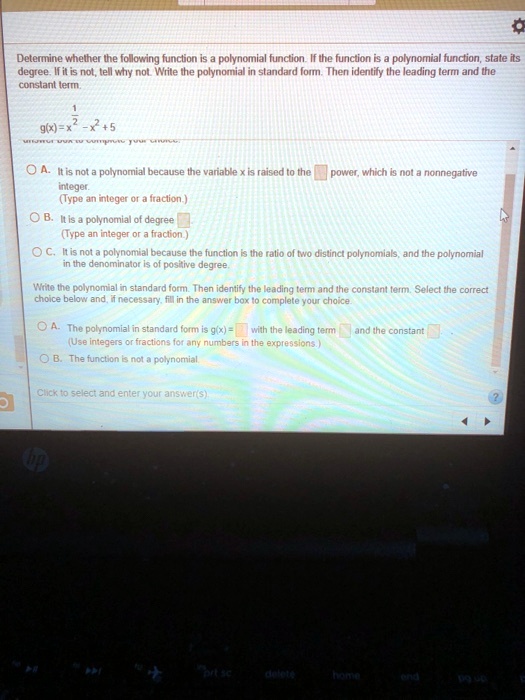 Determine whether the following function is a polynomial function. If the function is a polynomial function, state its degree. If it is not, tell why not. Write the polynomial in standard form. Then identify the leading term and the constant term.

g(x) = x^(1/2) - x^2 + 5

A. It is not a polynomial because the variable x is raised to the power, which is not a nonnegative integer.
(Type an integer or a fraction.)
B. It is a polynomial of degree
(Type an integer or a fraction.)
C. It is not a polynomial because the function is the ratio of two distinct polynomials, and the polynomial in the denominator is of positive degree.

Write the polynomial in standard form. Then identify the leading term and the constant term. Select the correct choice below and, if necessary, fill in the answer box to complete your choice.

A. The polynomial in standard form is g(x) = with the leading term and the constant
(Use integers or fractions for any numbers in the expressions.)
B. The function is not a polynomial.