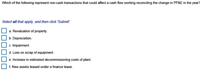 Which of the following represent non-cash transactions that could affect a cash flow working reconciling the change in PP   E in the year?
Select all that apply, and then click 'Submit'.
a. Revaluation of property.
b. Depreciation.
c. Impairment.
d. Loss on scrap of equipment.
e. Increase in estimated decommissioning costs of plant.
f. New assets leased under a finance lease.
