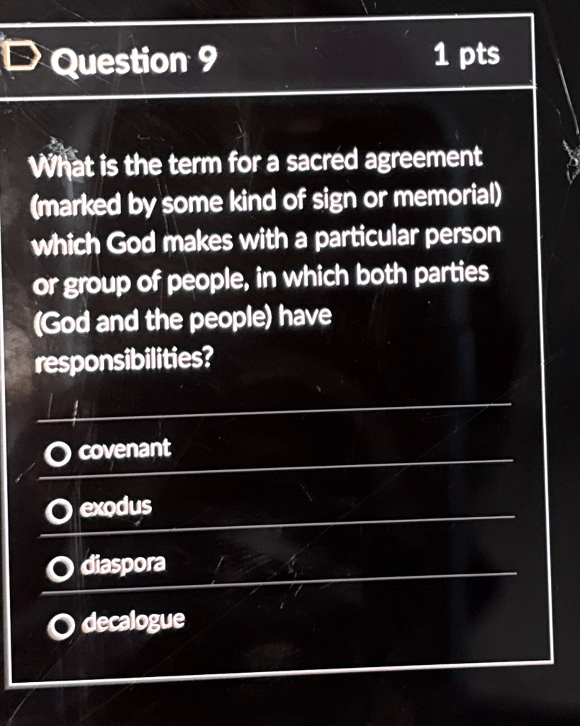 Question 9
1 pts
What is the term for a sacred agreement
(marked by some kind of sign or memorial)
which God makes with a particular person
or group of people, in which both parties
(God and the people) have
responsibilities?
covenant
exodus
diaspora
decalogue