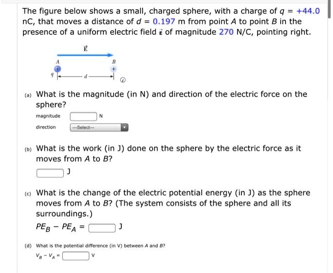 The figure below shows a small, charged sphere, with a charge of q = +44.0 nC, that moves a distance of d = 0.197 m from point A to point B in the presence of a uniform electric field E of magnitude 270 N/C, pointing right.

(a) What is the magnitude (in N) and direction of the electric force on the sphere?
magnitude
N
direction

(b) What is the work (in J) done on the sphere by the electric force as it moves from A to B?
J

(c) What is the change of the electric potential energy (in J) as the sphere moves from A to B? (The system consists of the sphere and all its surroundings.)
PEB - PEA = J

(d) What is the potential difference (in V) between A and B?
VB - VA = V