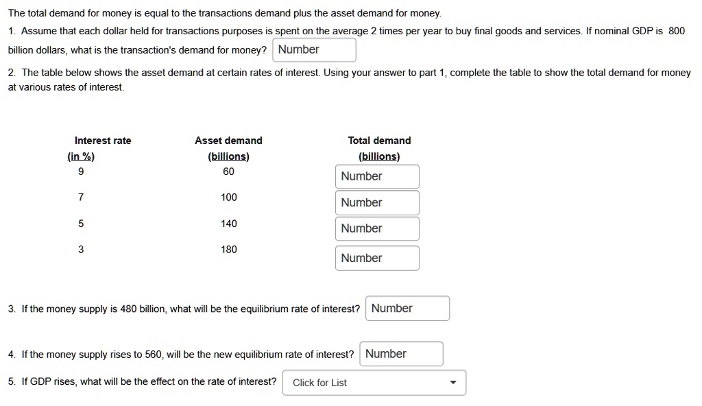 The total demand for money is equal to the transactions demand plus the asset demand for money.
1. Assume that each dollar held for transactions purposes is spent on the average 2 times per year to buy final goods and services. If nominal GDP is 800
billion dollars, what is the transaction's demand for money? Number
2. The table below shows the asset demand at certain rates of interest. Using your answer to part 1, complete the table to show the total demand for money
at various rates of interest.
Interest rate
(in %)
9
7
5
3
Asset demand
(billions)
60
100
140
180
Total demand
(billions)
Number
Number
Number
Number
3. If the money supply is 480 billion, what will be the equilibrium rate of interest? Number
4. If the money supply rises to 560, will be the new equilibrium rate of interest? Number
5. If GDP rises, what will be the effect on the rate of interest?
Click for List