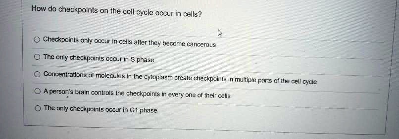 How do checkpoints on the cell cycle occur in cells?
Checkpoints only occur in cells after they become cancerous
The only checkpoints occur in S phase
Concentrations of molecules in the cytoplasm create checkpoints in multiple parts of the cell cycle
A person's brain controls the checkpoints in every one of their cells
The only checkpoints occur in G1 phase