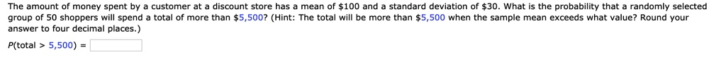 The amount of money spent by a customer at a discount store has a mean of 100 and a standard deviation of30. What is the probability that a randomly selected group of 50 shoppers will spend a total of more than 5,500? (Hint: The total will be more than5,500 when the sample mean exceeds what value? Round your answer to four decimal places.)
P(total > 5,500) =
