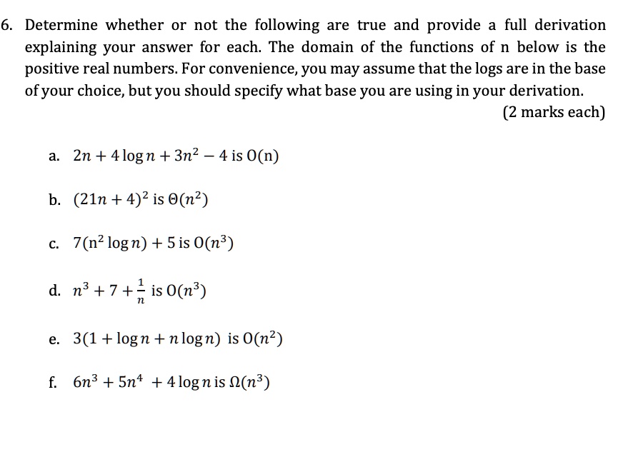 6. Determine whether or not the following are true and provide a full derivation explaining your answer for each. The domain of the functions of n below is the positive real numbers. For convenience, you may assume that the logs are in the base of your choice, but you should specify what base you are using in your derivation.
(2 marks each)

a. 2n + 4 log n + 3n^2 - 4 is O(n)
b. (21n + 4)^2 is ?(n^2)
c. 7(n^2 log n) + 5 is O(n^3)
d. n^3 + 7 + 1/n is O(n^3)
e. 3(1 + log n + n log n) is O(n^2)
f. 6n^3 + 5n^4 + 4 log n is ?(n^3)