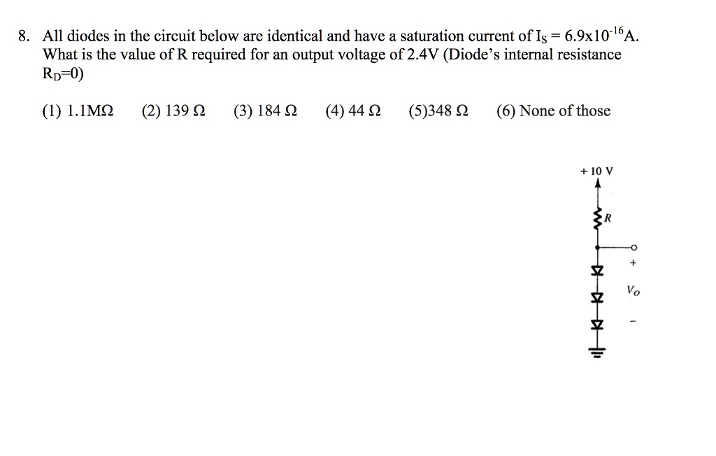 8. All diodes in the circuit below are identical and have a saturation current of Is = 6.9x10^-16 A. What is the value of R required for an output voltage of 2.4V (Diode's internal resistance RD=0)
(1) 1.1M? (2) 139 ? (3) 184 ? (4) 44 ? (5) 348 ? (6) None of those
+ 10 V
R
+
Vo
-