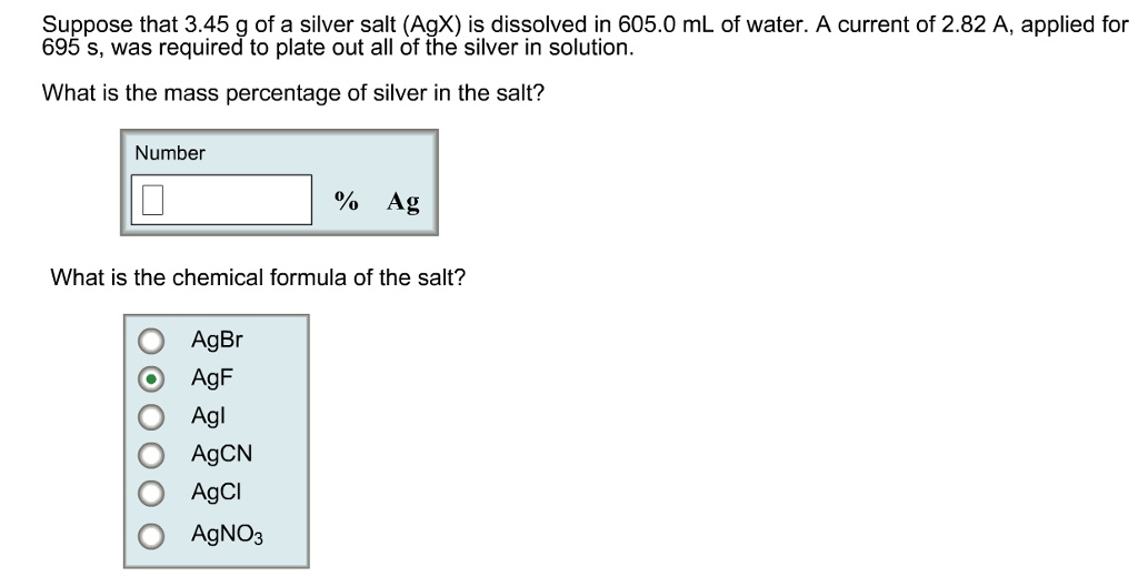 Suppose that 3.45 g of a silver salt (AgX) is dissolved in 605.0 mL of water. A current of 2.82 A, applied for 695 s, was required to plate out all of the silver in solution.
What is the mass percentage of silver in the salt?
Number
% Ag
What is the chemical formula of the salt?
AgBr
AgF
Agl
AgCN
AgCl
AgNO3