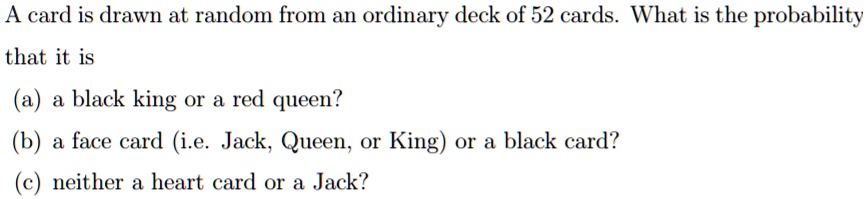 A card is drawn at random from an ordinary deck of 52 cards. What is the probability
that it is
(a) a black king or a red queen?
(b) a face card (i.e. Jack, Queen, or King) or a black card?
(c) neither a heart card or a Jack?
