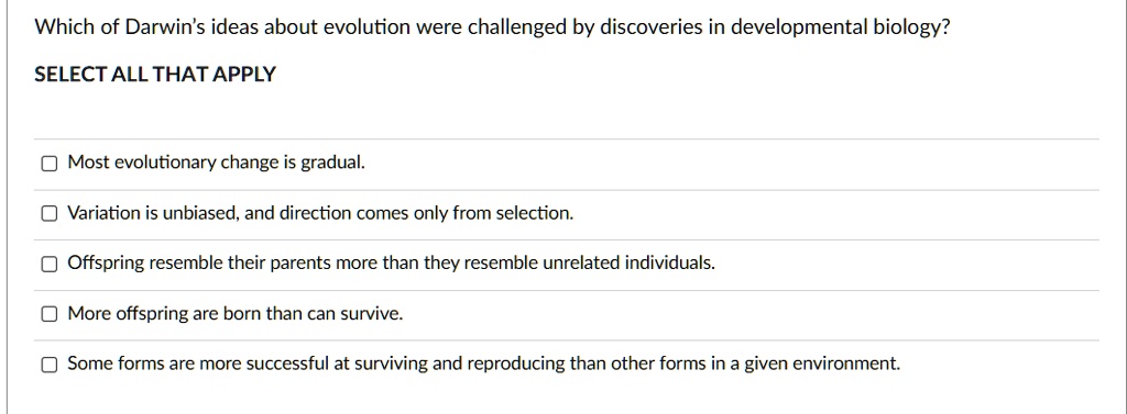 Which of Darwin's ideas about evolution were challenged by discoveries in developmental biology?
SELECT ALL THAT APPLY
Most evolutionary change is gradual.
Variation is unbiased, and direction comes only from selection.
Offspring resemble their parents more than they resemble unrelated individuals.
More offspring are born than can survive.
Some forms are more successful at surviving and reproducing than other forms in a given environment.