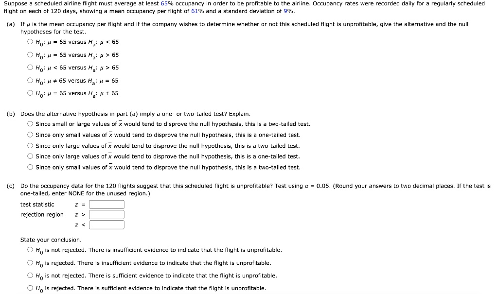 Suppose a scheduled airline flight must average at least 65% occupancy in order to be profitable to the airline. Occupancy rates were recorded daily for a regularly scheduled flight on each of 120 days, showing a mean occupancy per flight of 61% and a standard deviation of 9%.
(a) If ? is the mean occupancy per flight and if the company wishes to determine whether or not this scheduled flight is unprofitable, give the alternative and the null hypotheses for the test.
H0: ? = 65 versus Ha: ? < 65
H0: ? = 65 versus Ha: ? > 65
H0: ? < 65 versus Ha: ? > 65
H0: ? ? 65 versus Ha: ? = 65
H0: ? = 65 versus Ha: ? ? 65
(b) Does the alternative hypothesis in part (a) imply a one- or two-tailed test? Explain.
Since small or large values of x? would tend to disprove the null hypothesis, this is a two-tailed test.
Since only small values of x? would tend to disprove the null hypothesis, this is a one-tailed test.
Since only large values of x? would tend to disprove the null hypothesis, this is a two-tailed test.
Since only large values of x? would tend to disprove the null hypothesis, this is a one-tailed test.
Since only small values of x? would tend to disprove the null hypothesis, this is a two-tailed test.
(c) Do the occupancy data for the 120 flights suggest that this scheduled flight is unprofitable? Test using ? = 0.05. (Round your answers to two decimal places. If the test is one-tailed, enter NONE for the unused region.)
test statistic z =
rejection region z >
z <
State your conclusion.
H0 is not rejected. There is insufficient evidence to indicate that the flight is unprofitable.
H0 is rejected. There is insufficient evidence to indicate that the flight is unprofitable.
H0 is not rejected. There is sufficient evidence to indicate that the flight is unprofitable.
H0 is rejected. There is sufficient evidence to indicate that the flight is unprofitable.
