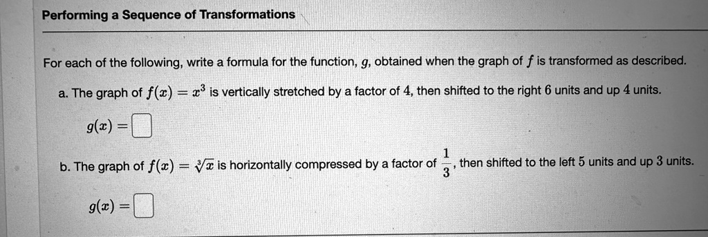 Performing a Sequence of Transformations
For each of the following, write a formula for the function, g, obtained when the graph of f is transformed as described.
a. The graph of f(x) = x^3 is vertically stretched by a factor of 4, then shifted to the right 6 units and up 4 units.
g(x) =
b. The graph of f(x) = √(x) is horizontally compressed by a factor of (1)/(3), then shifted to the left 5 units and up 3 units.
g(x) =
