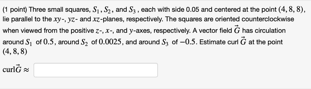 (1 point) Three small squares, S1, S2, and S3, each with side 0.05 and centered at the point (4, 8, 8), lie parallel to the xy-, yz- and xz-planes, respectively. The squares are oriented counterclockwise when viewed from the positive z-, x-, and y-axes, respectively. A vector field G has circulation around S1 of 0.5, around S2 of 0.0025, and around S3 of -0.5. Estimate curl G at the point (4, 8, 8) curl G ?