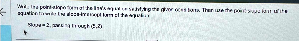 Write the point-slope form of the line's equation satisfying the given conditions. Then use the point-slope form of the equation to write the slope-intercept form of the equation.
Slope = 2, passing through (5,2)