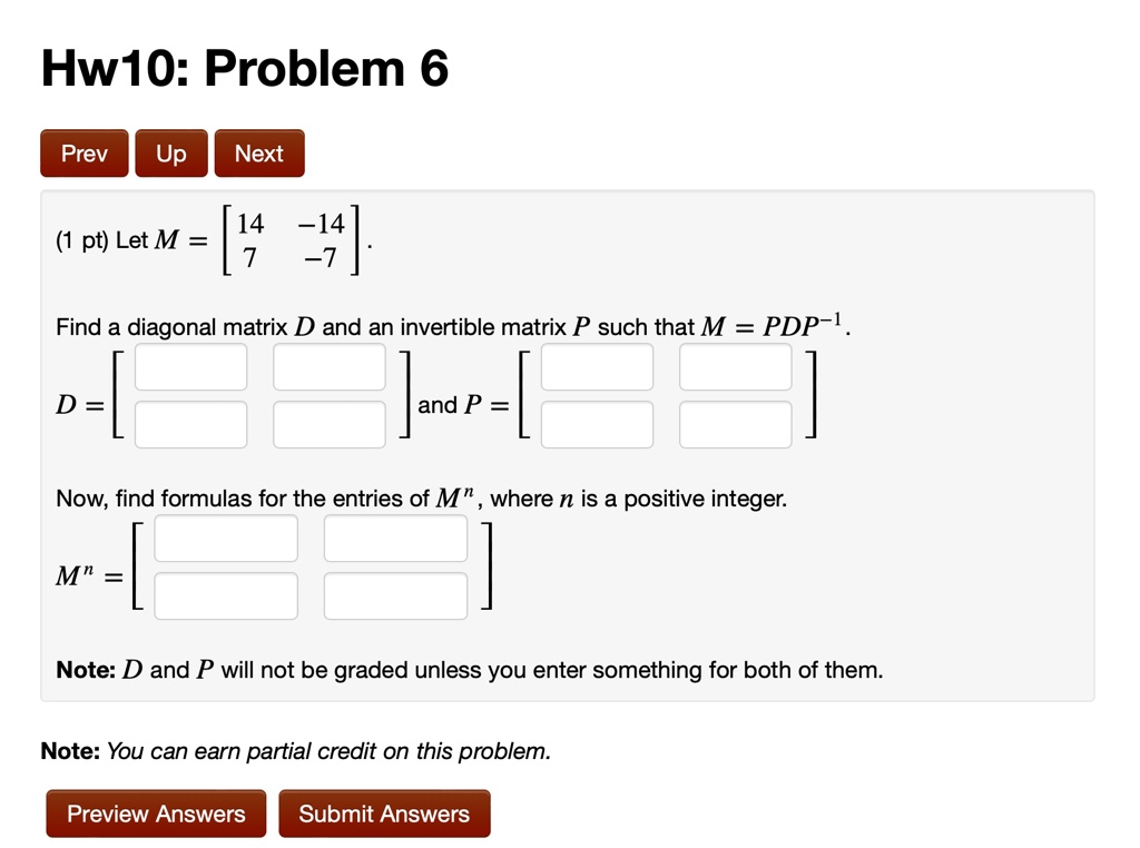 Hw10: Problem 6
(1 pt) Let M = 
    < b m a t r i x >.
Find a diagonal matrix D and an invertible matrix P such that M = PDP^-1.
D = 
    < b m a t r i x > and P = 
    < b m a t r i x >
Now, find formulas for the entries of M^n, where n is a positive integer.
M^n = 
    < b m a t r i x >
Note: D and P will not be graded unless you enter something for both of them.
Note: You can earn partial credit on this problem.