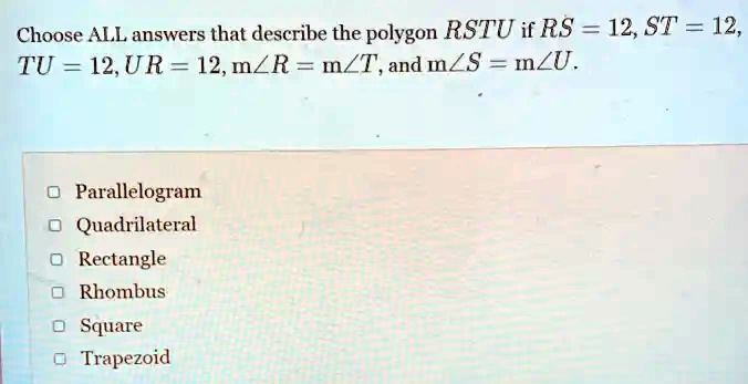 Choose ALL answers that describe the polygon RSTU if RS = 12, ST = 12,
TU = 12, UR = 12, m∠R = m∠T, and m∠S = m∠U.
Parallelogram
Quadrilateral
Rectangle
Rhombus
Square
Trapezoid