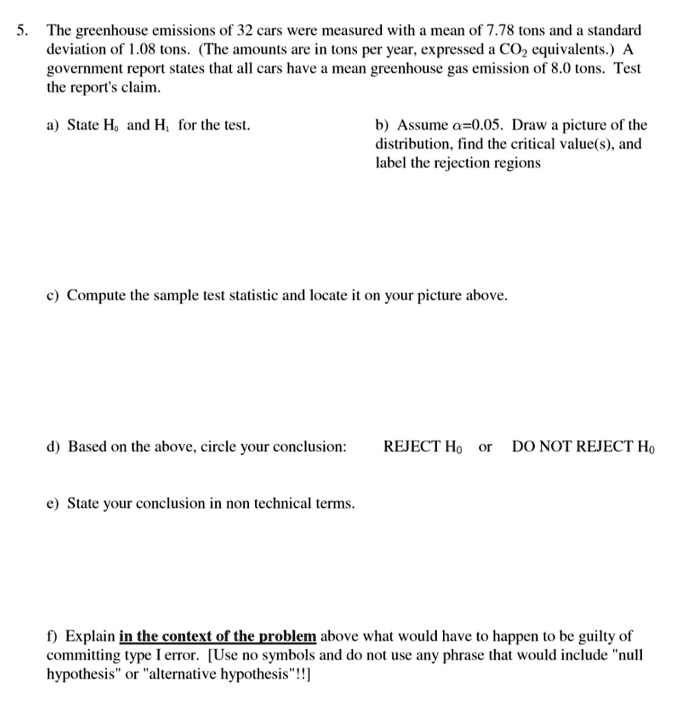 5. The greenhouse emissions of 32 cars were measured with a mean of 7.78 tons and a standard deviation of 1.08 tons. (The amounts are in tons per year, expressed a CO2 equivalents.) A government report states that all cars have a mean greenhouse gas emission of 8.0 tons. Test the report's claim.

a) State H? and H? for the test.

b) Assume ?=0.05. Draw a picture of the distribution, find the critical value(s), and label the rejection regions

c) Compute the sample test statistic and locate it on your picture above.

d) Based on the above, circle your conclusion: REJECT H? or DO NOT REJECT H?

e) State your conclusion in non technical terms.

f) Explain in the context of the problem above what would have to happen to be guilty of committing type I error. [Use no symbols and do not use any phrase that would include "null hypothesis" or "alternative hypothesis"!!]