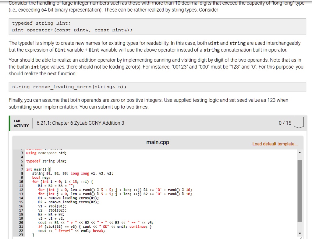 Consider the handling of large integer numbers such as those with more than 10 decimal digits that exceed the capacity of "long long" type
(i.e., exceeding 64 bit binary representation). These can be rather realized by string types. Consider
typedef string Bint;
Bint operator+ (const Bint   , const Bint   );
The typedef is simply to create new names for existing types for readability. In this case, both Bint and string are used interchangeably
but the expression of Bint variable + Bint variable will use the above operator instead of a string concatenation built-in operator.
Your should be able to realize an addition operator by implementing canning and visiting digit by digit of the two operands. Note that as in
the builtin int type values, there should not be leading zero(s). For instance, "00123" and "000" must be "123" and "0". For this purpose, you
should realize the next function:
string removeleadingzeros(string    s);
Finally, you can assume that both operands are zero or positive integers. Use supplied testing logic and set seed value as 123 when
submitting your implementation. You can submit up to two times.
LAB
ACTIVITY
6.21.1: Chapter 6 ZyLab CCNY Addition 3
0/15
main.cpp
3 using namespace std;
4
5 typedef string Bint;
6
7 int main() 
string B1, B2, B3; long long v1, v2, v3;
bool neg;
B1 = B2 = B3 = "";
for (int j = 0; j < len; ++j) B1 += '0' + rand() % 10;
for (int j = 0; j < len; ++j) B2 += '0' + rand() % 10;
B1 = removeleadingzeros(B1);
B2 = removeleadingzeros(B2);
v1 = stoi(B1);
v2 = stoi(B2);
B3 = B1 + B2;
v3 = v1 + v2;
cout << B1 << "+" << B2 << "=" << B3 << "==" << v3;
if (stoi(B3) == v3)  cout << "OK" << endl; continue; 
cout << "Error!" << endl; break;

Load default template...