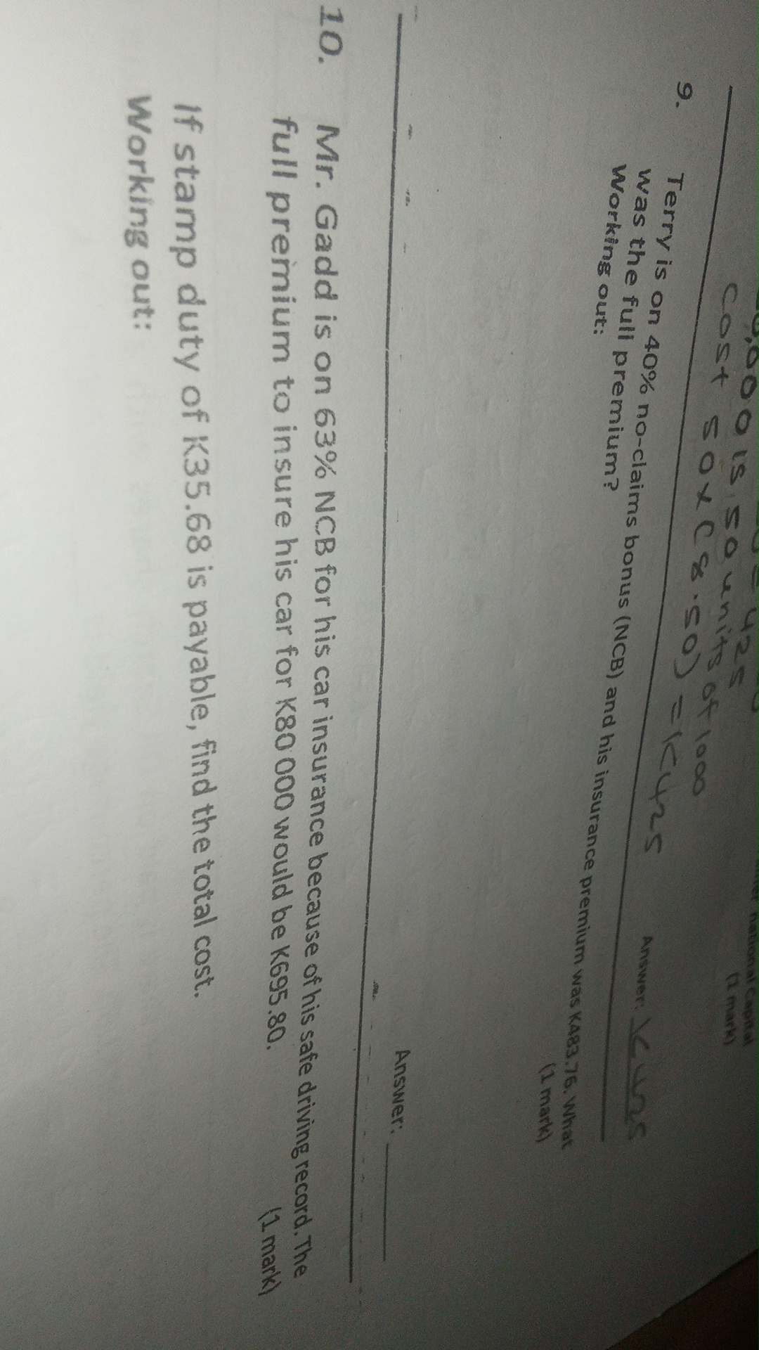-9.000 is 50 units of 1000

hattonal Capital
(A. mark)
9. Terry is on 40 % no-claims bonus (NCB) and his insurance premium was K483, 76. What

Answer: \<Lns was the full premium? Working out:
(1 mark)

Answer: 
10. Mr. Gadd is on 63 % NCB for his car insurance because of his safe driving record. The full premium to insure his car for K 80000 would be K 695.80.

(1 mark)

If stamp duty of K 35.68 is payable, find the total cost.
Working out: