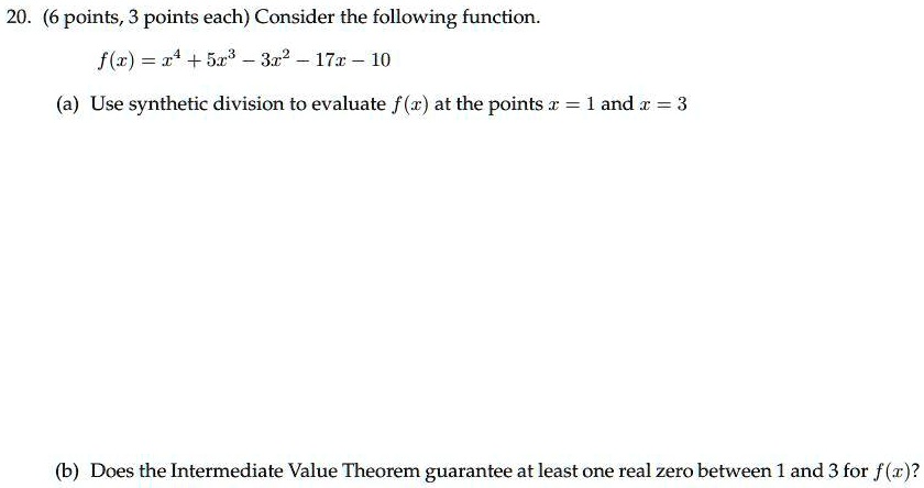 20. (6 points, 3 points each) Consider the following function.
f(x) = x^4 + 5x^3 - 3x^2 - 17x - 10
(a) Use synthetic division to evaluate f(x) at the points x = 1 and x = 3
(b) Does the Intermediate Value Theorem guarantee at least one real zero between 1 and 3 for f(x)?