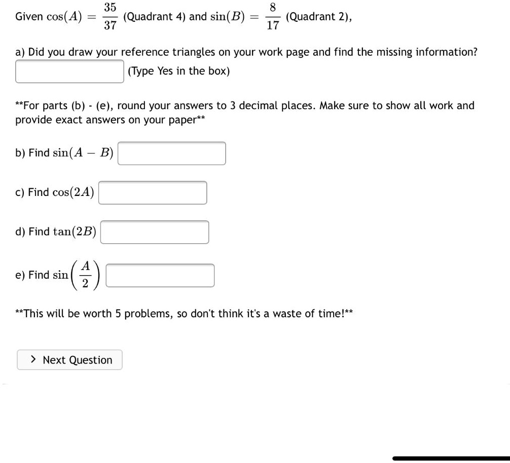 Given cos(A) = frac3537 (Quadrant 4) and sin(B) = frac817 (Quadrant 2),
a) Did you draw your reference triangles on your work page and find the missing information?
(Type Yes in the box)
**For parts (b) - (e), round your answers to 3 decimal places. Make sure to show all work and
provide exact answers on your paper**
b) Find sin(A - B)
c) Find cos(2A)
d) Find tan(2B)
e) Find sin(fracA2)
**This will be worth 5 problems, so don't think it's a waste of time!**
> Next Question