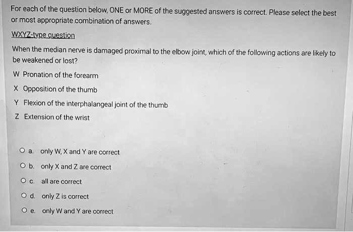 For each of the question below, ONE or MORE of the suggested answers is correct. Please select the best
or most appropriate combination of answers.
WXYZ-type question
When the median nerve is damaged proximal to the elbow joint, which of the following actions are likely to
be weakened or lost?
W Pronation of the forearm
X Opposition of the thumb
Y Flexion of the interphalangeal joint of the thumb
Z Extension of the wrist
O a. only W, X and Y are correct
O b. only X and Z are correct
O c. all are correct
O d. only Z is correct
O e. only W and Y are correct