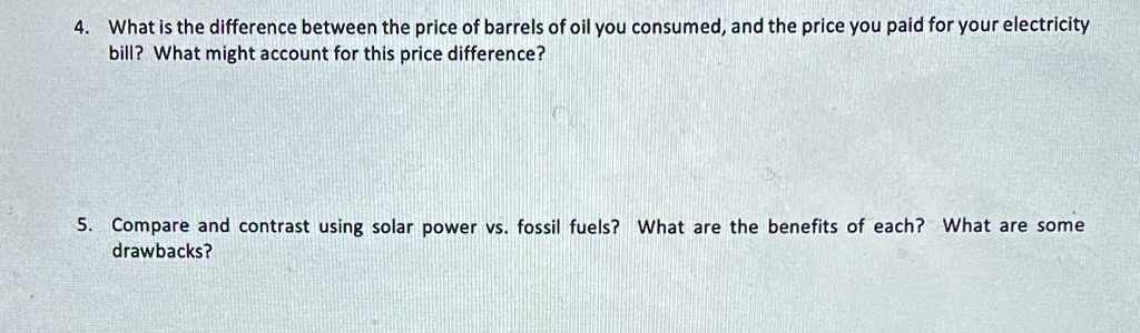 4. What is the difference between the price of barrels of oil you consumed, and the price you paid for your electricity bill? What might account for this price difference?
5. Compare and contrast using solar power vs. fossil fuels? What are the benefits of each? What are some drawbacks?