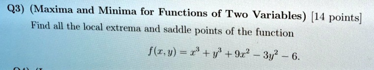 Q3) (Maxima and Minima for Functions of Two Variables) [14 points]
Find all the local extrema and saddle points of the function
f(x, y) = x^3 + y^3 + 9x^2 - 3y^2 - 6.