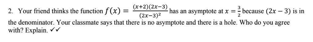 2. Your friend thinks the function f(x) = ((x+2)(2x-3))/((2x-3)^2) has an asymptote at x = (3)/(2) because (2x - 3) is in the denominator. Your classmate says that there is no asymptote and there is a hole. Who do you agree with? Explain.??