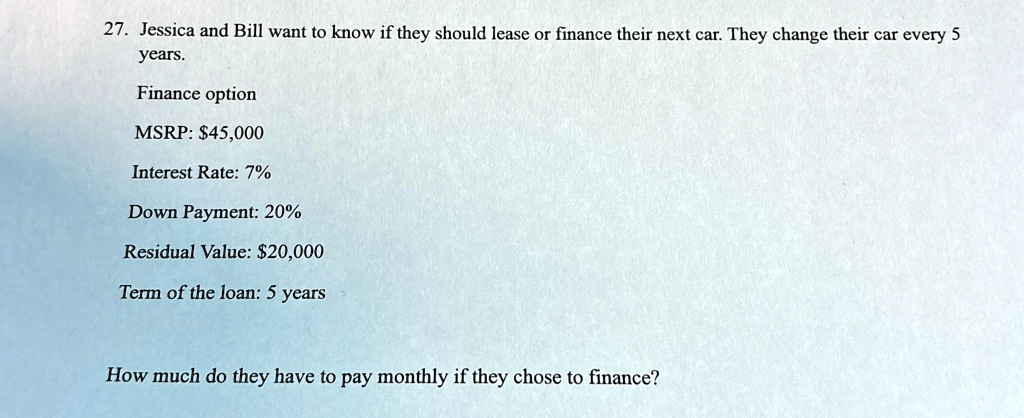 27 jessica and bill want to know if they should lease or finance their next car they change their car every 5 years finance option msrp 45000 interest rate 7 down payment 20 residual value 2 92045