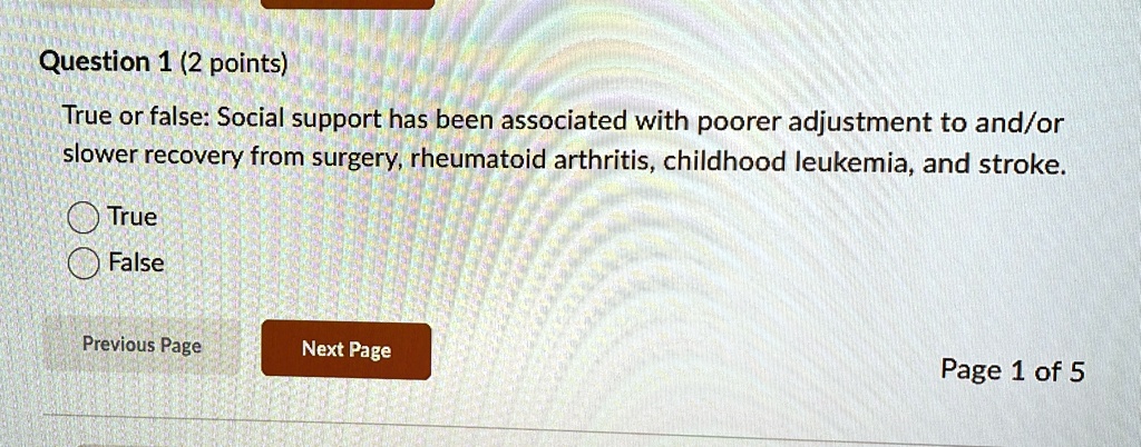 Question 1 (2 points)
True or false: Social support has been associated with poorer adjustment to and/or
slower recovery from surgery, rheumatoid arthritis, childhood leukemia, and stroke.
True
False