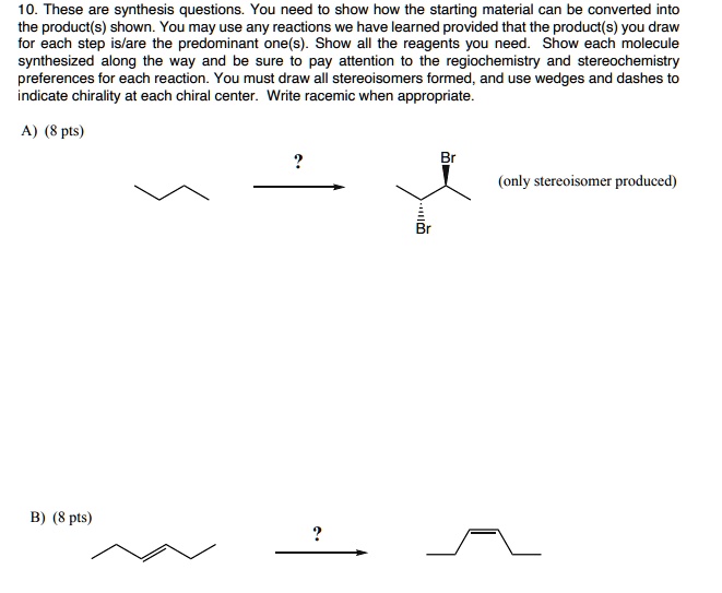 10. These are synthesis questions. You need to show how the starting material can be converted into the product(s) shown. You may use any reactions we have learned provided that the product(s) you draw for each step is/are the predominant one(s). Show all the reagents you need. Show each molecule synthesized along the way and be sure to pay attention to the regiochemistry and stereochemistry preferences for each reaction. You must draw all stereoisomers formed, and use wedges and dashes to indicate chirality at each chiral center. Write racemic when appropriate.

A) (8 pts)
?
Br
(only stereoisomer produced)
Br

B) (8 pts)
?